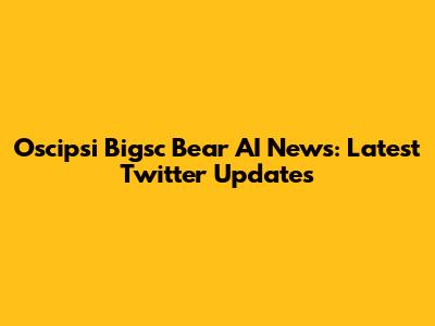 Oscipsi Bigsc Bear AI News: Latest Twitter Updates