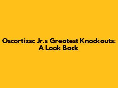 Oscortizsc Jr.'s Greatest Knockouts: A Look Back