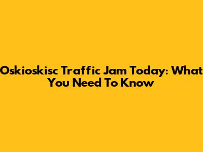 Oskioskisc Traffic Jam Today: What You Need To Know