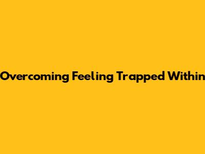 Overcoming Feeling Trapped Within