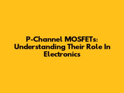 P-Channel MOSFETs: Understanding Their Role In Electronics