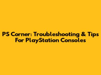 PS Corner: Troubleshooting & Tips For PlayStation Consoles