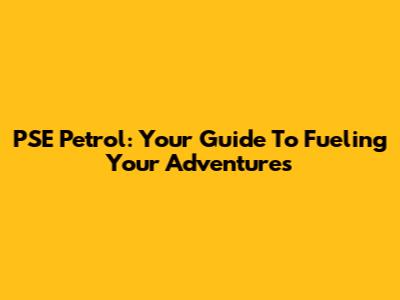 PSE Petrol: Your Guide To Fueling Your Adventures