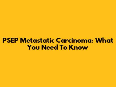 PSEP Metastatic Carcinoma: What You Need To Know