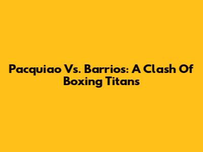 Pacquiao Vs. Barrios: A Clash Of Boxing Titans