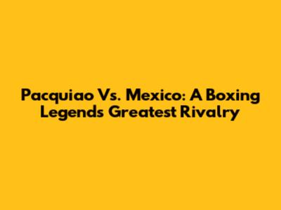 Pacquiao Vs. Mexico: A Boxing Legend's Greatest Rivalry