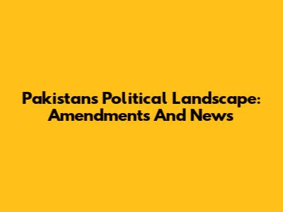 Pakistan's Political Landscape: Amendments And News