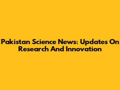 Pakistan Science News: Updates On Research And Innovation