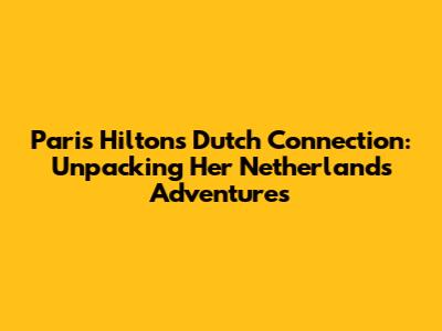 Paris Hilton's Dutch Connection: Unpacking Her Netherlands Adventures