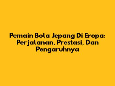 Pemain Bola Jepang Di Eropa: Perjalanan, Prestasi, Dan Pengaruhnya