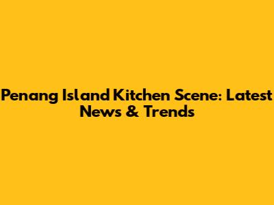 Penang Island Kitchen Scene: Latest News & Trends