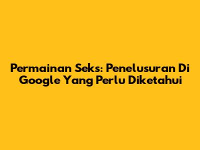 Permainan Seks: Penelusuran Di Google Yang Perlu Diketahui