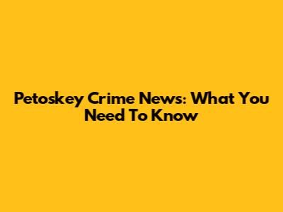 Petoskey Crime News: What You Need To Know