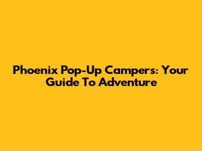 Phoenix Pop-Up Campers: Your Guide To Adventure