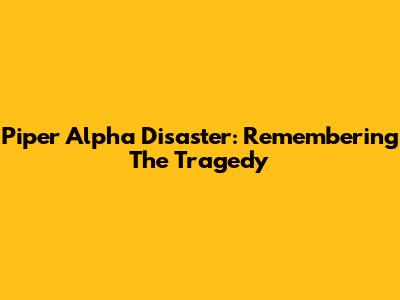 Piper Alpha Disaster: Remembering The Tragedy
