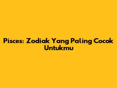 Pisces: Zodiak Yang Paling Cocok Untukmu