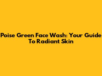 Poise Green Face Wash: Your Guide To Radiant Skin