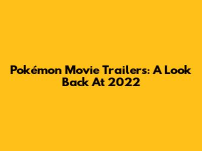 Pokémon Movie Trailers: A Look Back At 2022