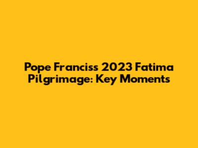 Pope Francis's 2023 Fatima Pilgrimage: Key Moments
