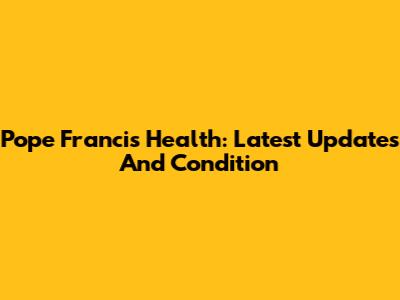 Pope Francis Health: Latest Updates And Condition