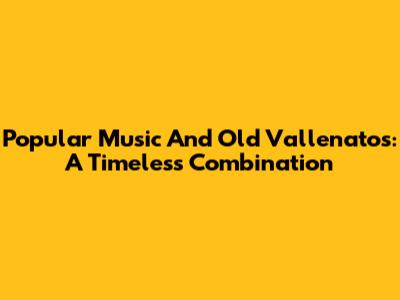 Popular Music And Old Vallenatos: A Timeless Combination