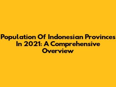 Population Of Indonesian Provinces In 2021: A Comprehensive Overview