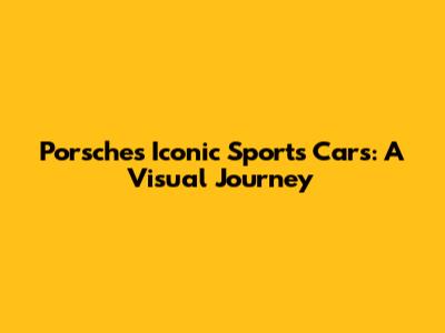 Porsche's Iconic Sports Cars: A Visual Journey