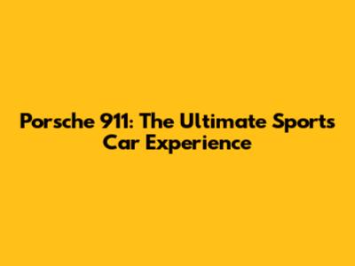 Porsche 911: The Ultimate Sports Car Experience