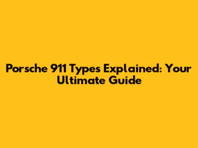 Porsche 911 Types Explained: Your Ultimate Guide