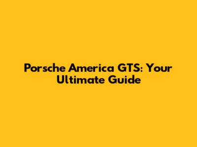 Porsche America GTS: Your Ultimate Guide