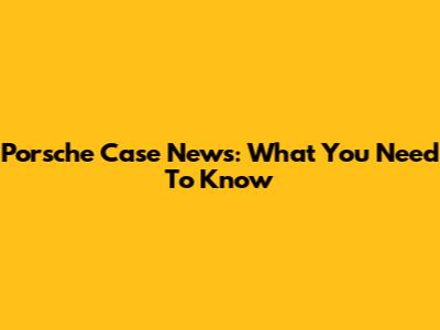 Porsche Case News: What You Need To Know
