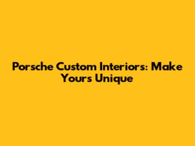 Porsche Custom Interiors: Make Yours Unique