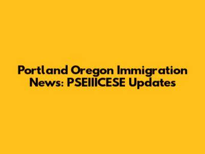 Portland Oregon Immigration News: PSEIIICESE Updates