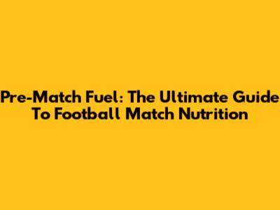 Pre-Match Fuel: The Ultimate Guide To Football Match Nutrition