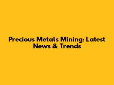 Precious Metals Mining: Latest News & Trends