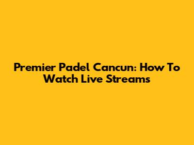 Premier Padel Cancun: How To Watch Live Streams