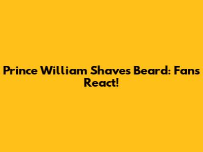 Prince William Shaves Beard: Fans React!