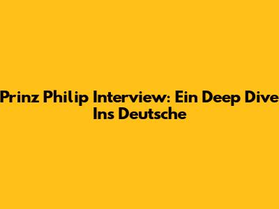 Prinz Philip Interview: Ein Deep Dive Ins Deutsche