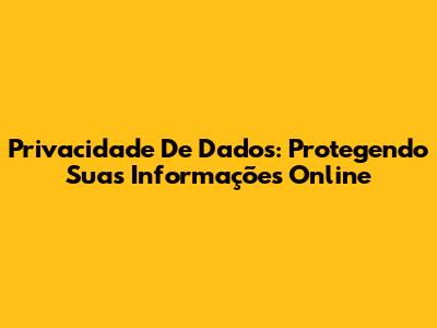 Privacidade De Dados: Protegendo Suas Informações Online