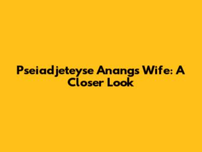 Pseiadjeteyse Anang's Wife: A Closer Look