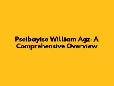 Pseibayise William Agz: A Comprehensive Overview