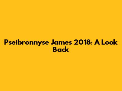 Pseibronnyse James 2018: A Look Back