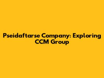 Pseidaftarse Company: Exploring CCM Group