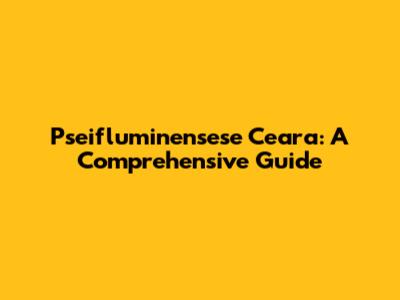 Pseifluminensese Ceara: A Comprehensive Guide