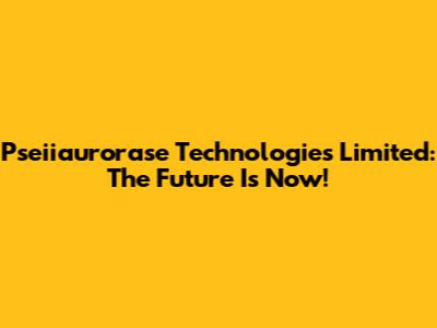 Pseiiaurorase Technologies Limited: The Future Is Now!