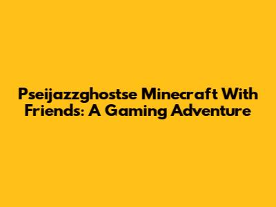 Pseijazzghostse Minecraft With Friends: A Gaming Adventure