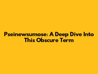 Pseinewsumose: A Deep Dive Into This Obscure Term