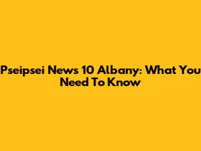 Pseipsei News 10 Albany: What You Need To Know