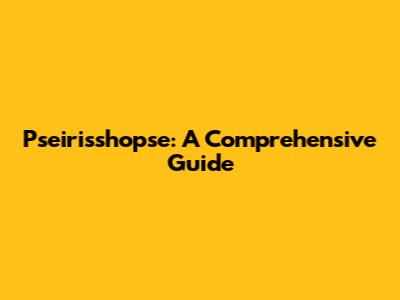 Pseirisshopse: A Comprehensive Guide