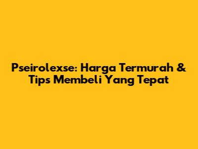 Pseirolexse: Harga Termurah & Tips Membeli Yang Tepat